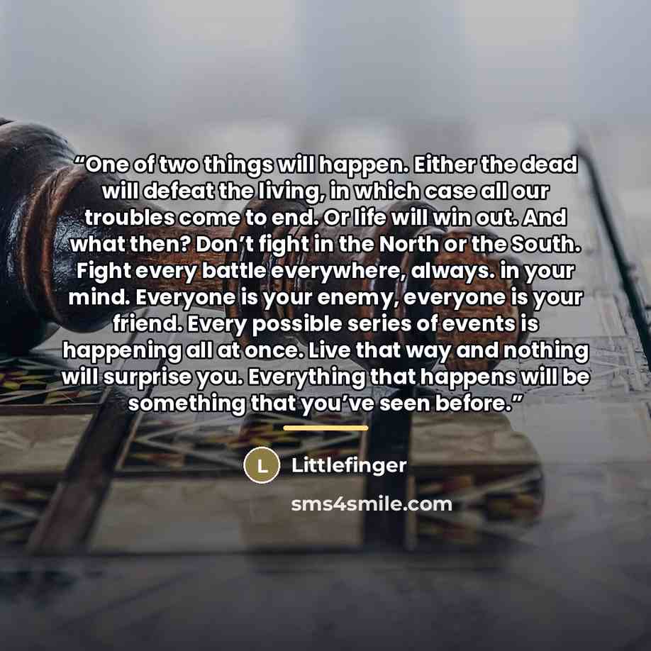“One of two things will happen. Either the dead will defeat the living, in which case all our troubles come to end. Or life will win out. And what then? Don’t fight in the North or the South. Fight every battle everywhere, always. in your mind. Everyone is your enemy, everyone is your friend. Every…” quote by Littlefinger
