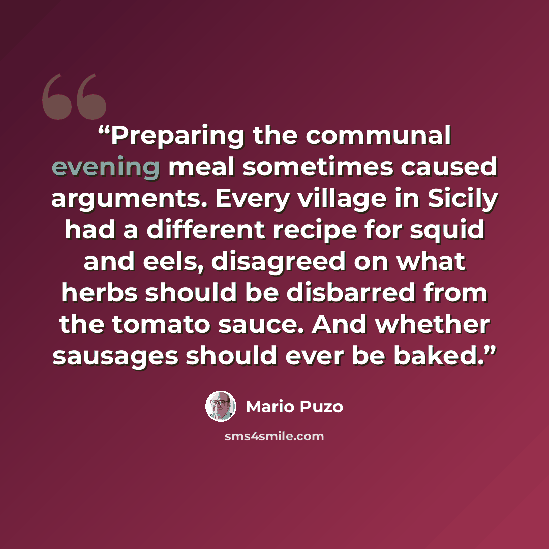 “Preparing the communal evening meal sometimes caused arguments. Every village in Sicily had a different recipe for squid and eels, disagreed on what herbs should be disbarred from the tomato sauce. And whether sausages should ever be baked.” quote by Mario Puzo