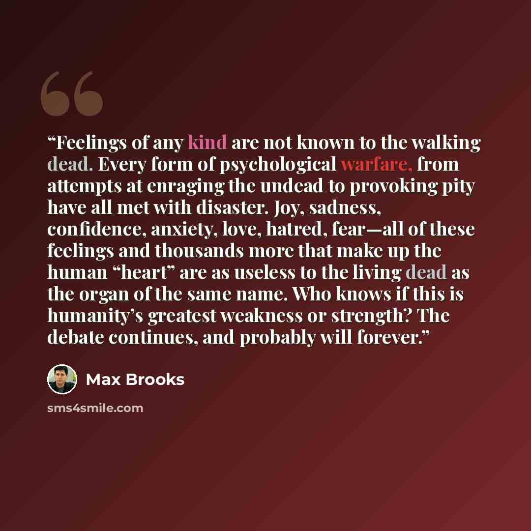“Feelings of any kind are not known to the walking dead. Every form of psychological warfare, from attempts at enraging the undead to provoking pity have all met with disaster. Joy, sadness, confidence, anxiety, love, hatred, fear—all of these feelings and thousands more that make up the human…” quote by Max Brooks