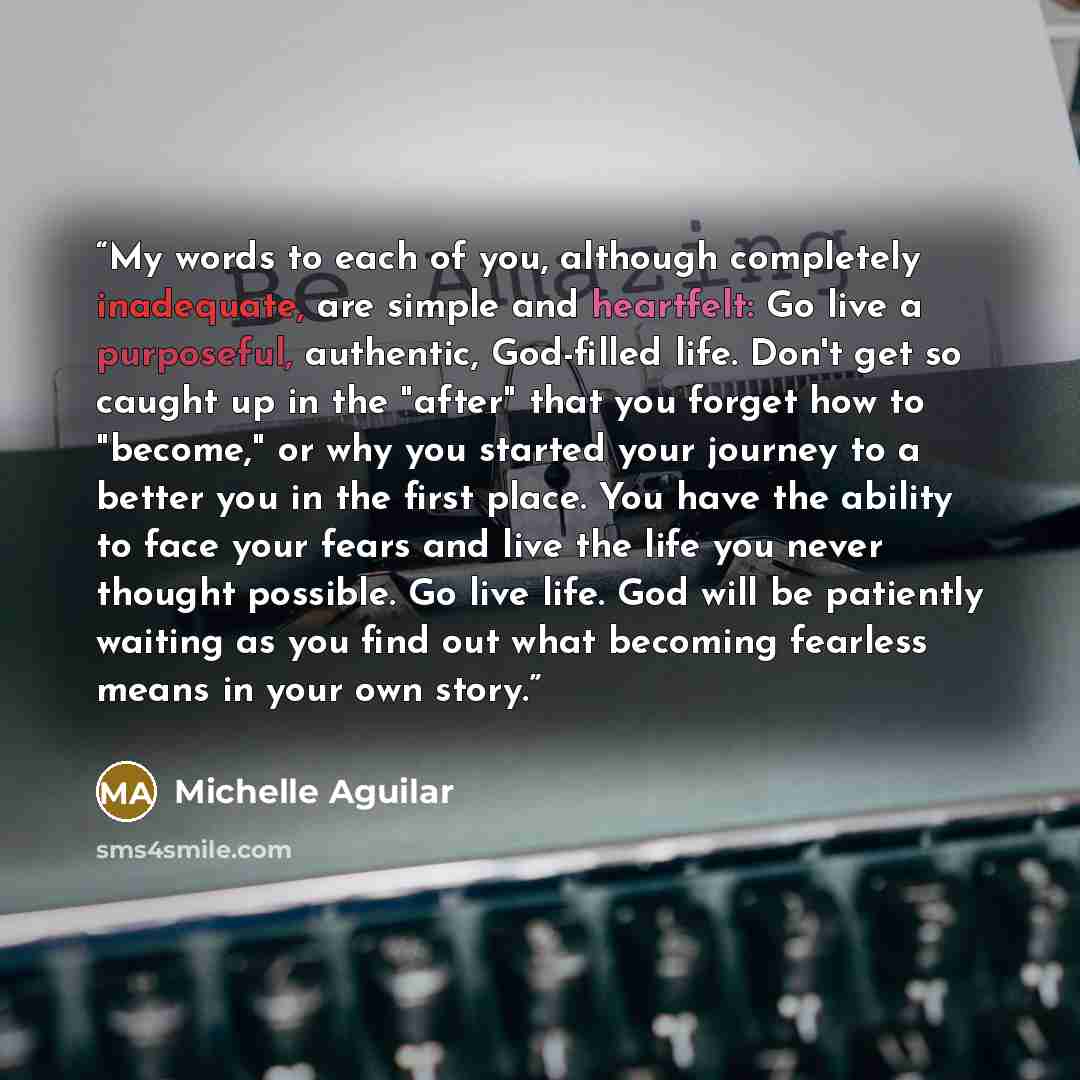 “My words to each of you, although completely inadequate, are simple and heartfelt: Go live a purposeful, authentic, God-filled life. Don't get so caught up in the "after" that you forget how to "become," or why you started your journey to a better you in the first place. You have the ability to…” quote by Michelle Aguilar