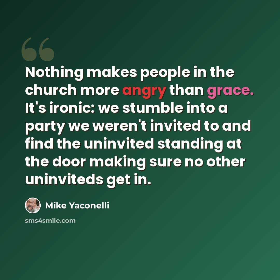 “Nothing makes people in the church more angry than grace. It's ironic: we stumble into a party we weren't invited to and find the uninvited standing at the door making sure no other uninviteds get in.” quote by Mike Yaconelli