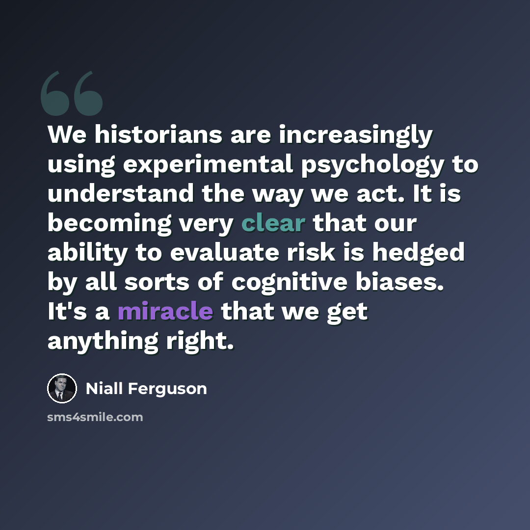 “We historians are increasingly using experimental psychology to understand the way we act. It is becoming very clear that our ability to evaluate risk is hedged by all sorts of cognitive biases. It's a miracle that we get anything right.” quote by Niall Ferguson