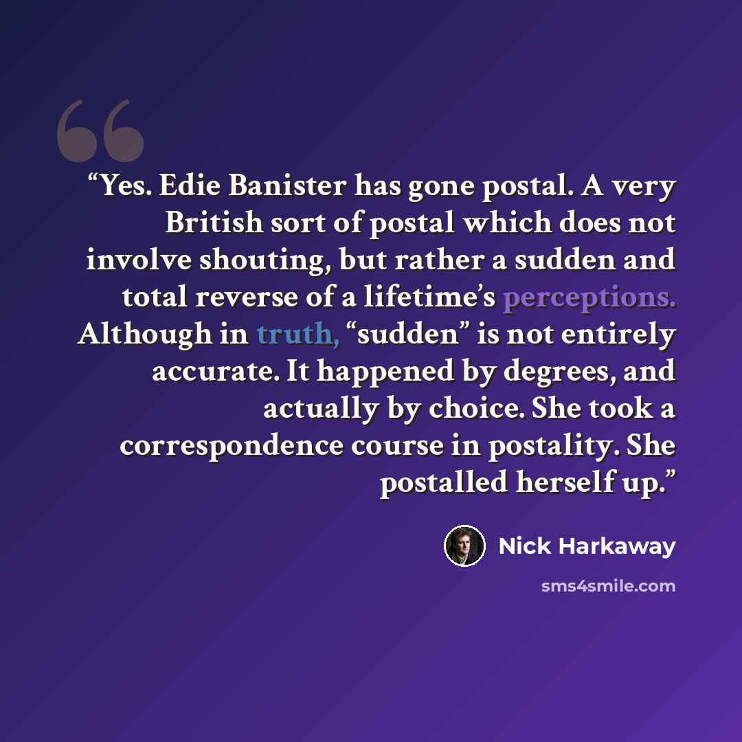 “Yes. Edie Banister has gone postal. A very British sort of postal which does not involve shouting, but rather a sudden and total reverse of a lifetime’s perceptions. Although in truth, “sudden” is not entirely accurate. It happened by degrees, and actually by choice. She took a correspondence…” quote by Nick Harkaway