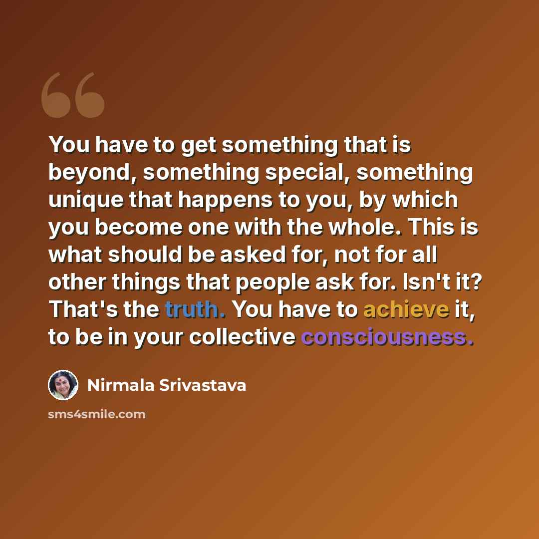“You have to get something that is beyond, something special, something unique that happens to you, by which you become one with the whole. This is what should be asked for, not for all other things that people ask for. Isn't it? That's the truth. You have to achieve it, to be in your collective…” quote by Nirmala Srivastava