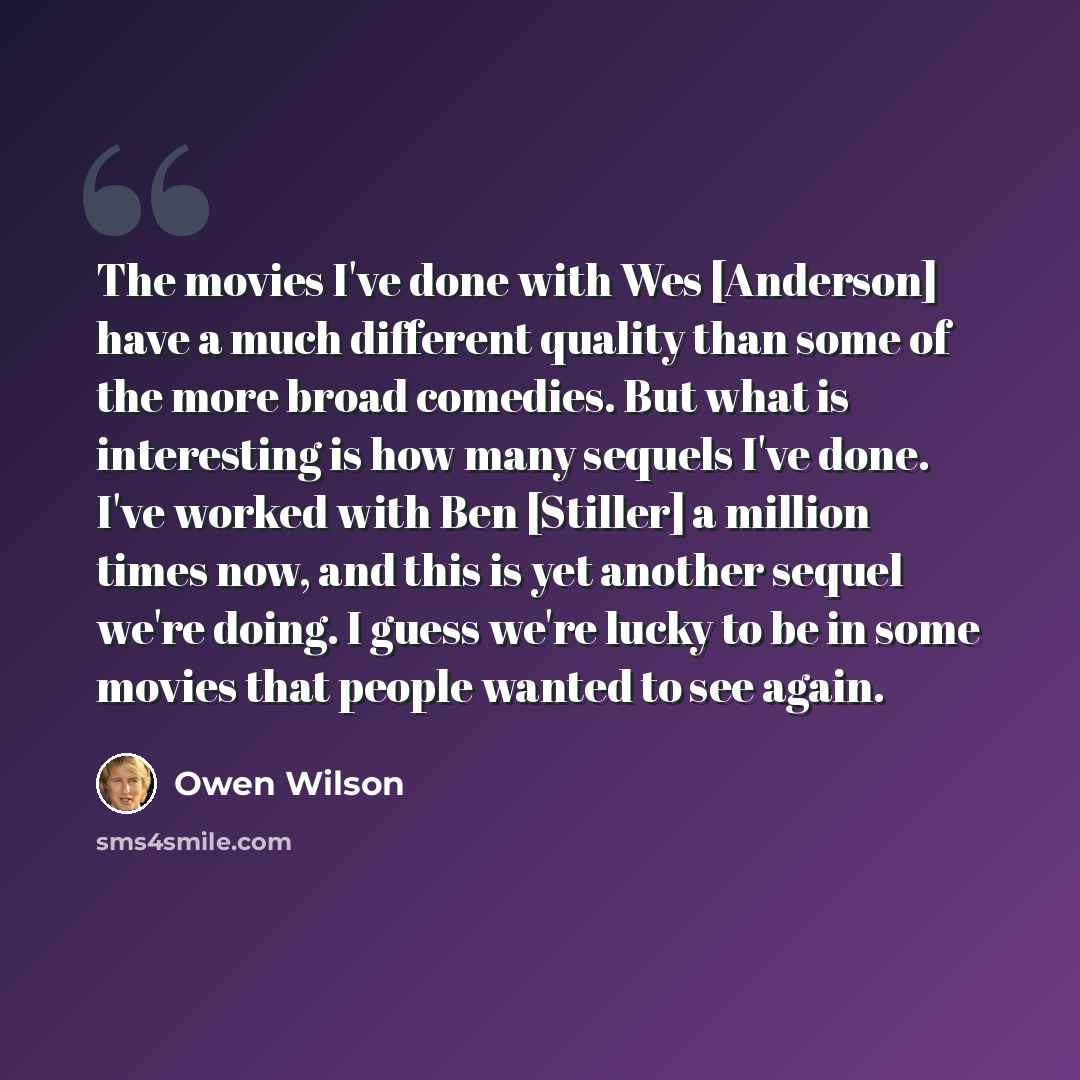 “The movies I've done with Wes [Anderson] have a much different quality than some of the more broad comedies. But what is interesting is how many sequels I've done. I've worked with Ben [Stiller] a million times now, and this is yet another sequel we're doing. I guess we're lucky to be in some…” quote by Owen Wilson