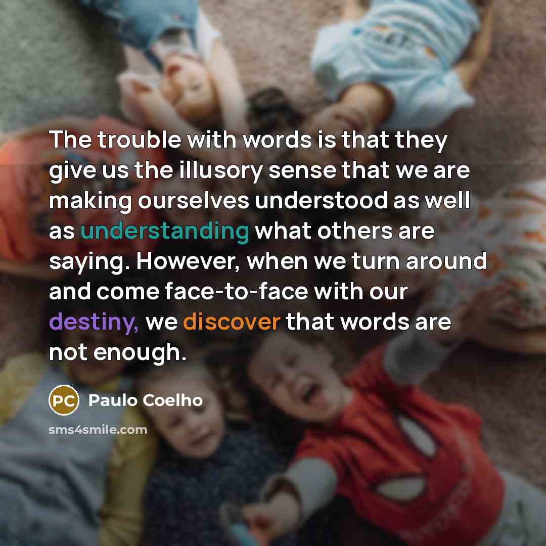 “The trouble with words is that they give us the illusory sense that we are making ourselves understood as well as understanding what others are saying. However, when we turn around and come face-to-face with our destiny, we discover that words are not enough.” quote by Paulo Coelho