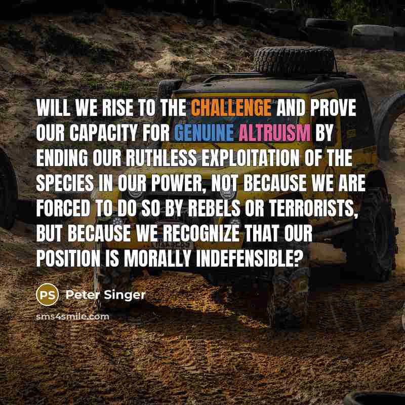 “Will we rise to the challenge and prove our capacity for genuine altruism by ending our ruthless exploitation of the species in our power, not because we are forced to do so by rebels or terrorists, but because we recognize that our position is morally indefensible?” quote by Peter Singer