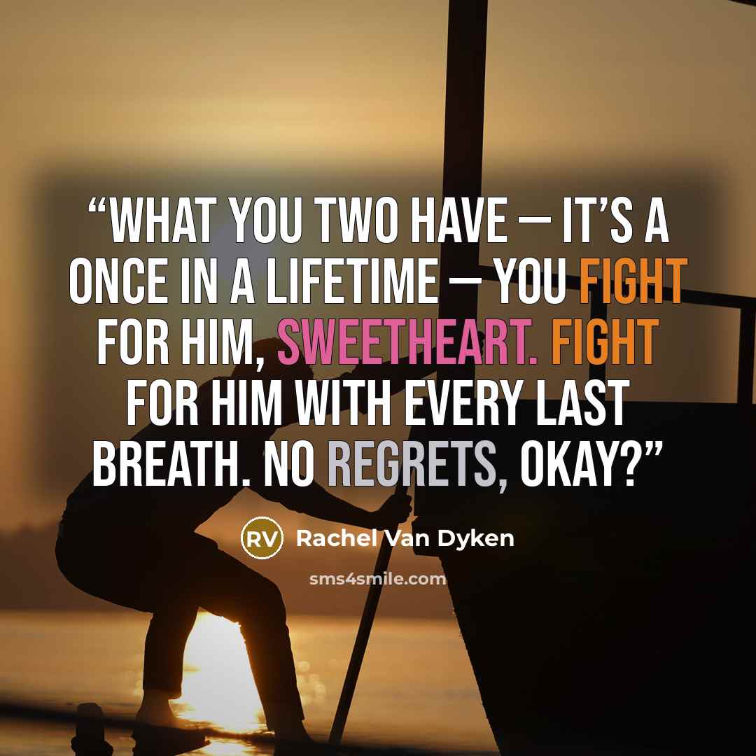 “What you two have — it’s a once in a lifetime — you fight for him, sweetheart. Fight for him with every last breath. No regrets, okay?” quote by Rachel Van Dyken