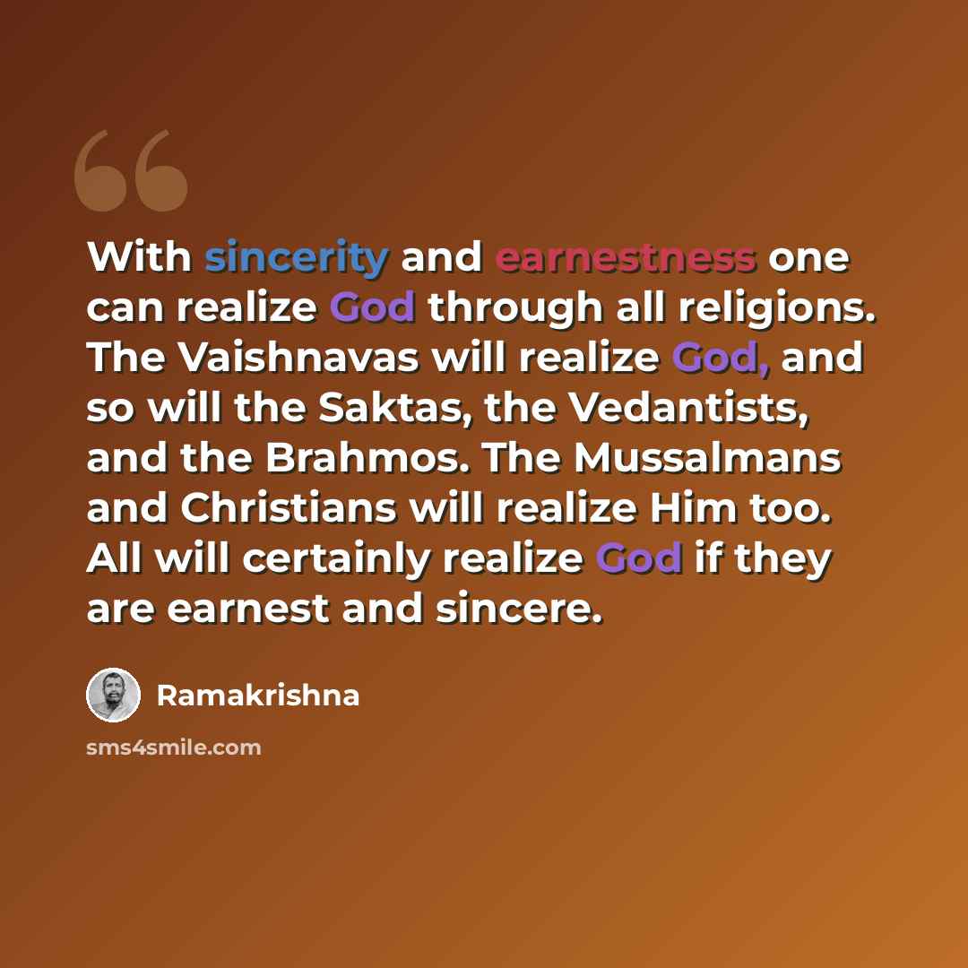 “With sincerity and earnestness one can realize God through all religions. The Vaishnavas will realize God, and so will the Saktas, the Vedantists, and the Brahmos. The Mussalmans and Christians will realize Him too. All will certainly realize God if they are earnest and sincere.” quote by Ramakrishna