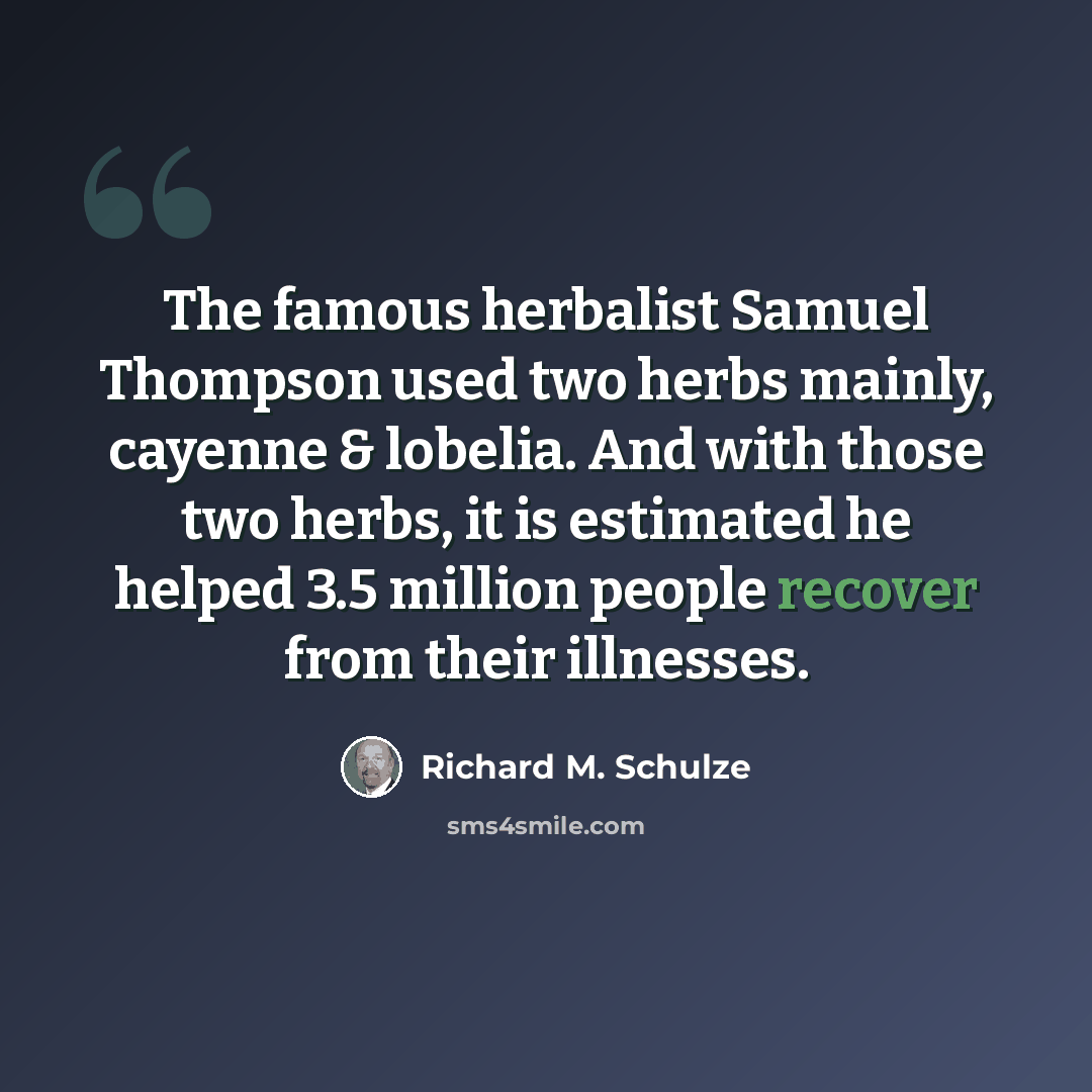 “The famous herbalist Samuel Thompson used two herbs mainly, cayenne & lobelia. And with those two herbs, it is estimated he helped 3.5 million people recover from their illnesses.” quote by Richard M. Schulze