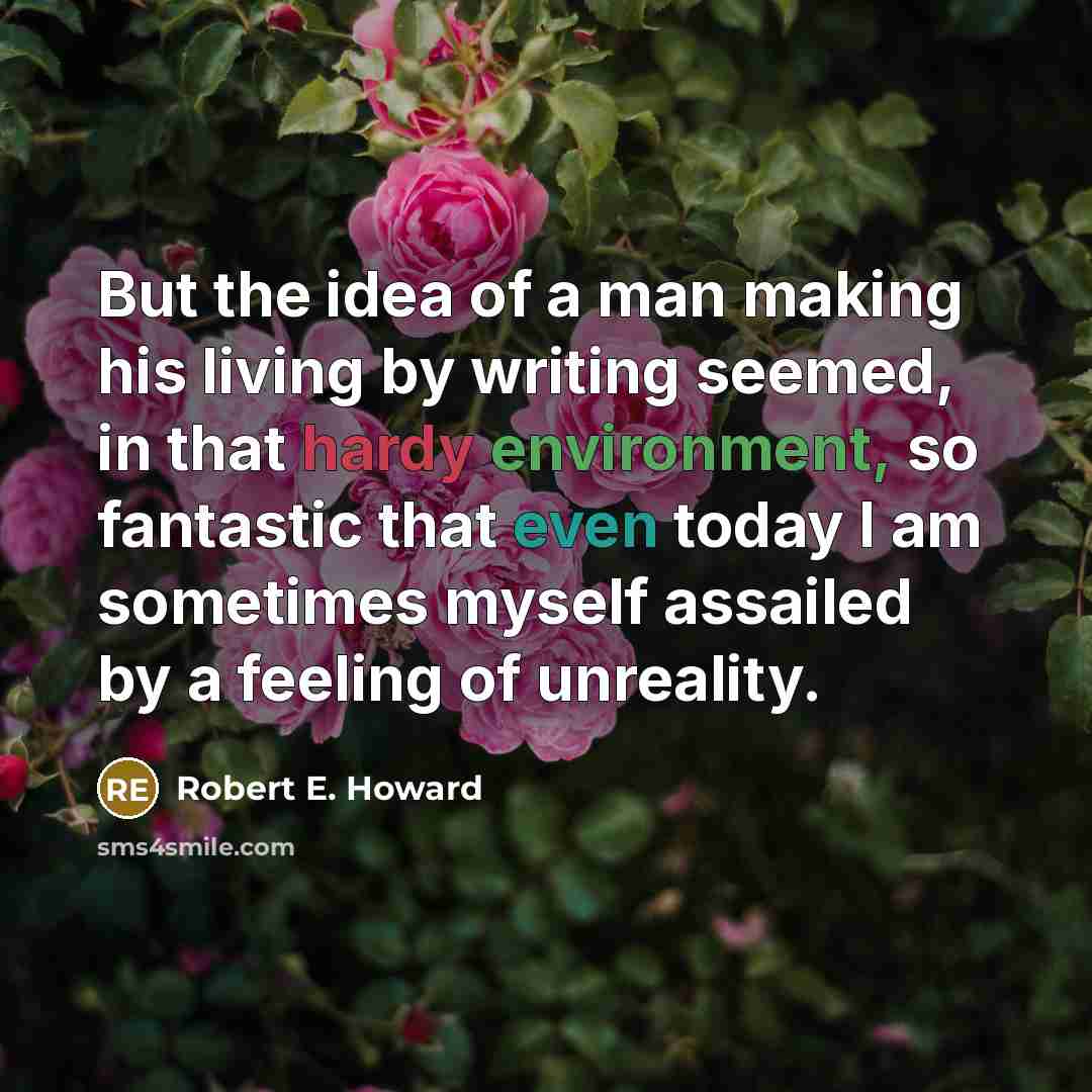 “But the idea of a man making his living by writing seemed, in that hardy environment, so fantastic that even today I am sometimes myself assailed by a feeling of unreality.” quote by Robert E. Howard