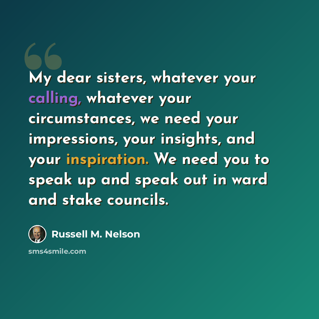 “My dear sisters, whatever your calling, whatever your circumstances, we need your impressions, your insights, and your inspiration. We need you to speak up and speak out in ward and stake councils.” quote by Russell M. Nelson