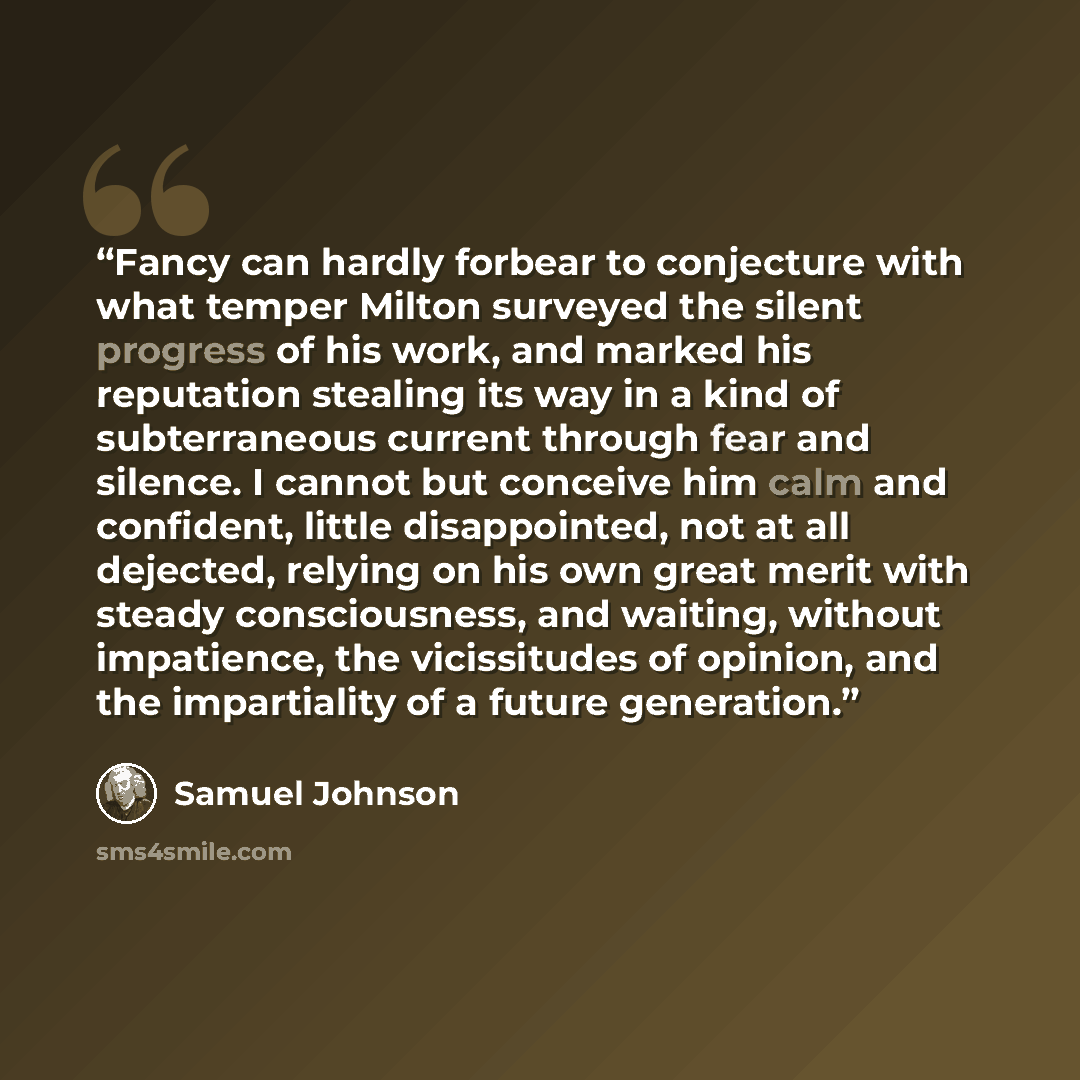 “Fancy can hardly forbear to conjecture with what temper Milton surveyed the silent progress of his work, and marked his reputation stealing its way in a kind of subterraneous current through fear and silence. I cannot but conceive him calm and confident, little disappointed, not at all dejected…” quote by Samuel Johnson