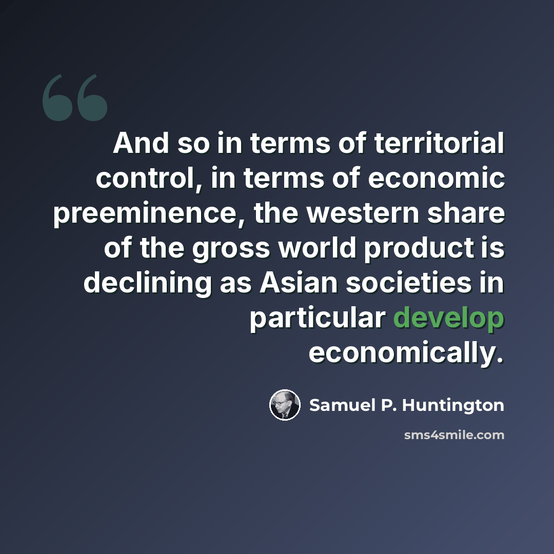 “And so in terms of territorial control, in terms of economic preeminence, the western share of the gross world product is declining as Asian societies in particular develop economically.” quote by Samuel P. Huntington