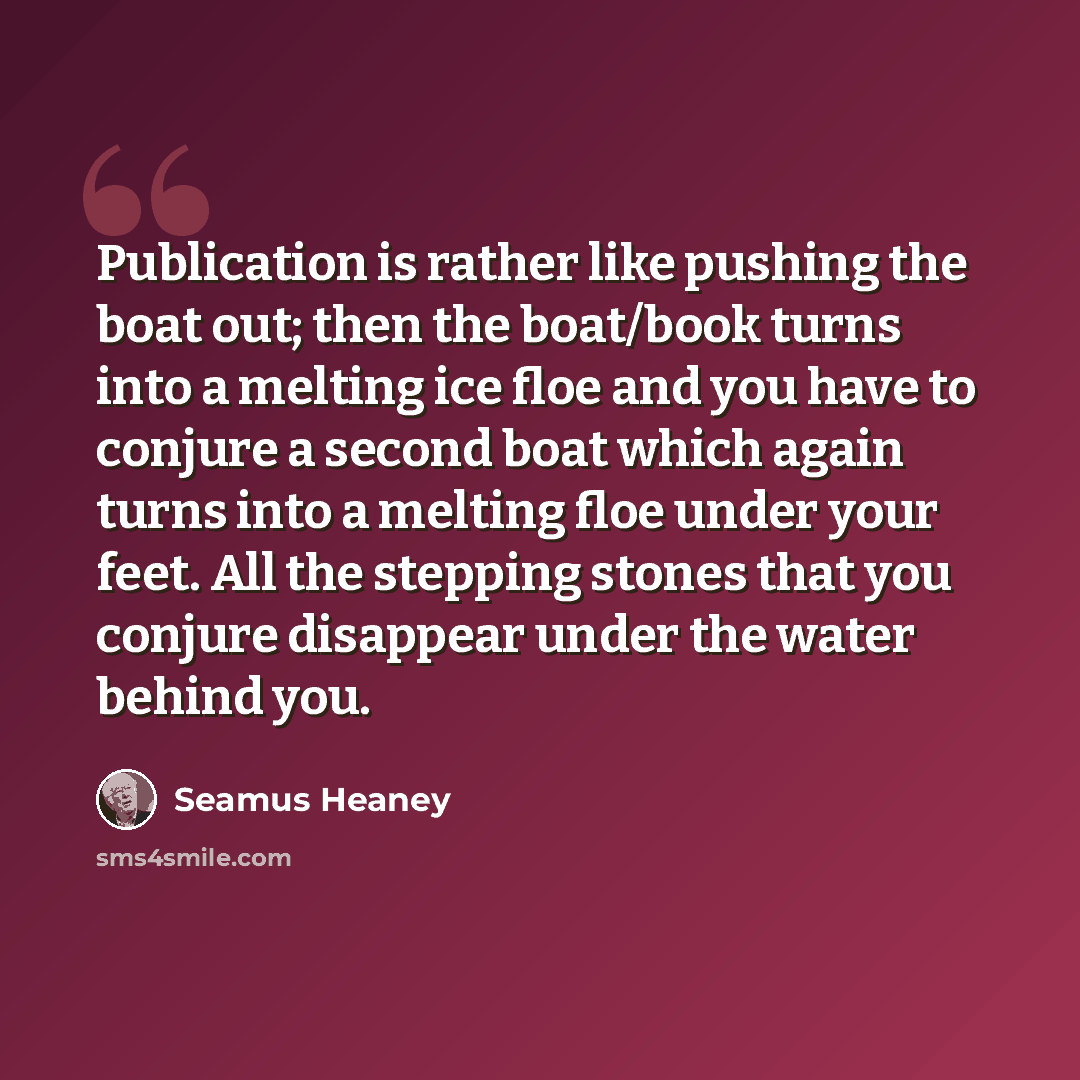 “Publication is rather like pushing the boat out; then the boat/book turns into a melting ice floe and you have to conjure a second boat which again turns into a melting floe under your feet. All the stepping stones that you conjure disappear under the water behind you.” quote by Seamus Heaney