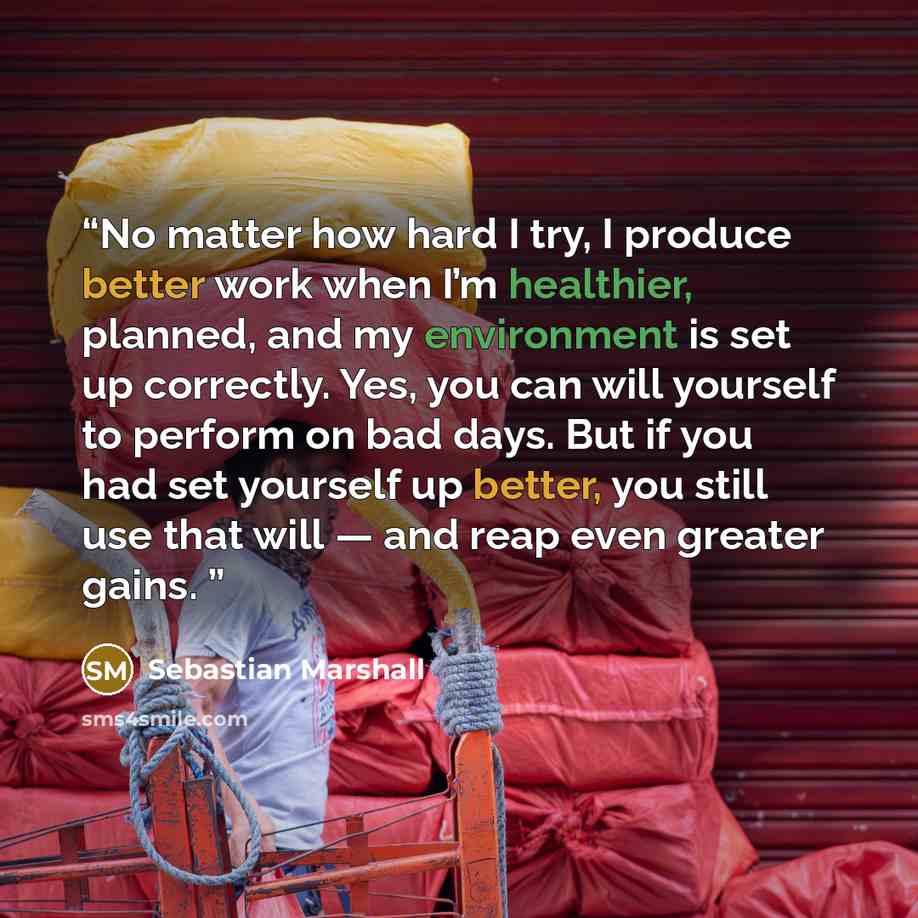 “No matter how hard I try, I produce better work when I’m healthier, planned, and my environment is set up correctly. Yes, you can will yourself to perform on bad days. But if you had set yourself up better, you still use that will — and reap even greater gains.” quote by Sebastian Marshall