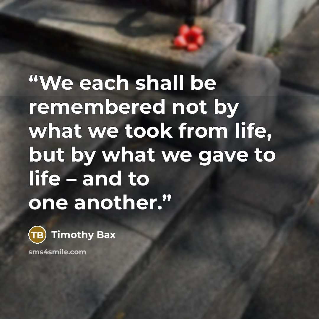 “We each shall be remembered not by what we took from life, but by what we gave to life – and to one another.” quote by Timothy Bax