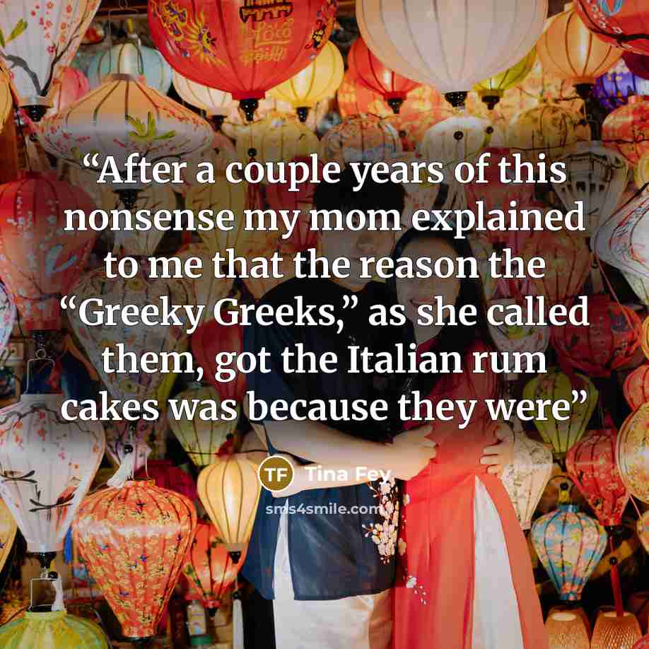 “After a couple years of this nonsense my mom explained to me that the reason the “Greeky Greeks,” as she called them, got the Italian rum cakes was because they were” quote by Tina Fey