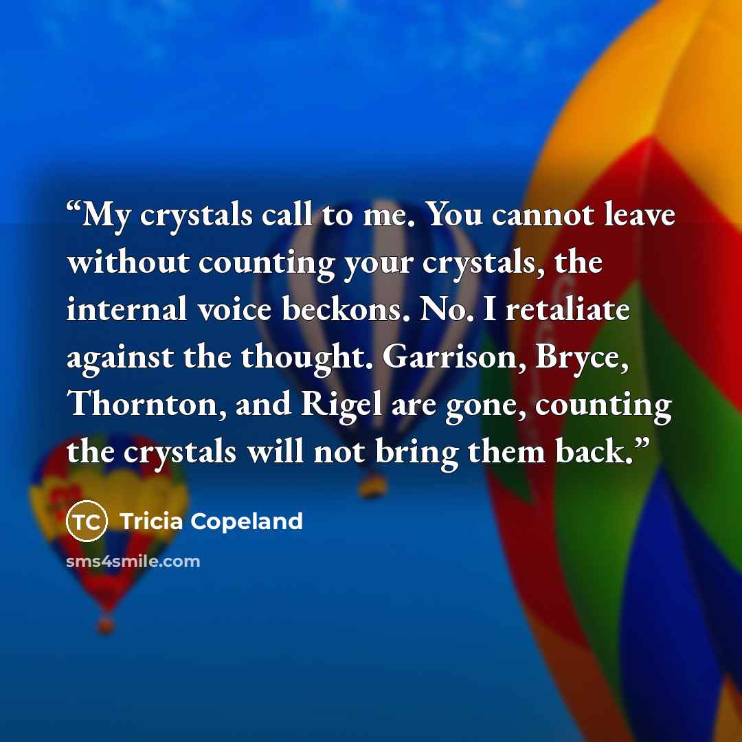 “My crystals call to me. You cannot leave without counting your crystals, the internal voice beckons. No. I retaliate against the thought. Garrison, Bryce, Thornton, and Rigel are gone, counting the crystals will not bring them back.” quote by Tricia Copeland