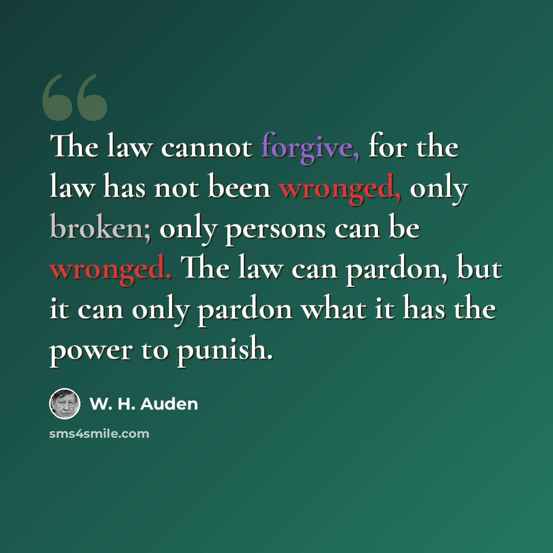 “The law cannot forgive, for the law has not been wronged, only broken; only persons can be wronged. The law can pardon, but it can only pardon what it has the power to punish.” quote by W. H. Auden