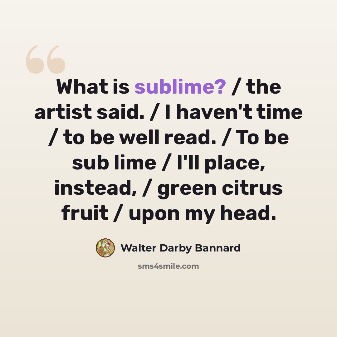 “What is sublime? / the artist said. / I haven't time / to be well read. / To be sub lime / I'll place, instead, / green citrus fruit / upon my head.” quote by Walter Darby Bannard