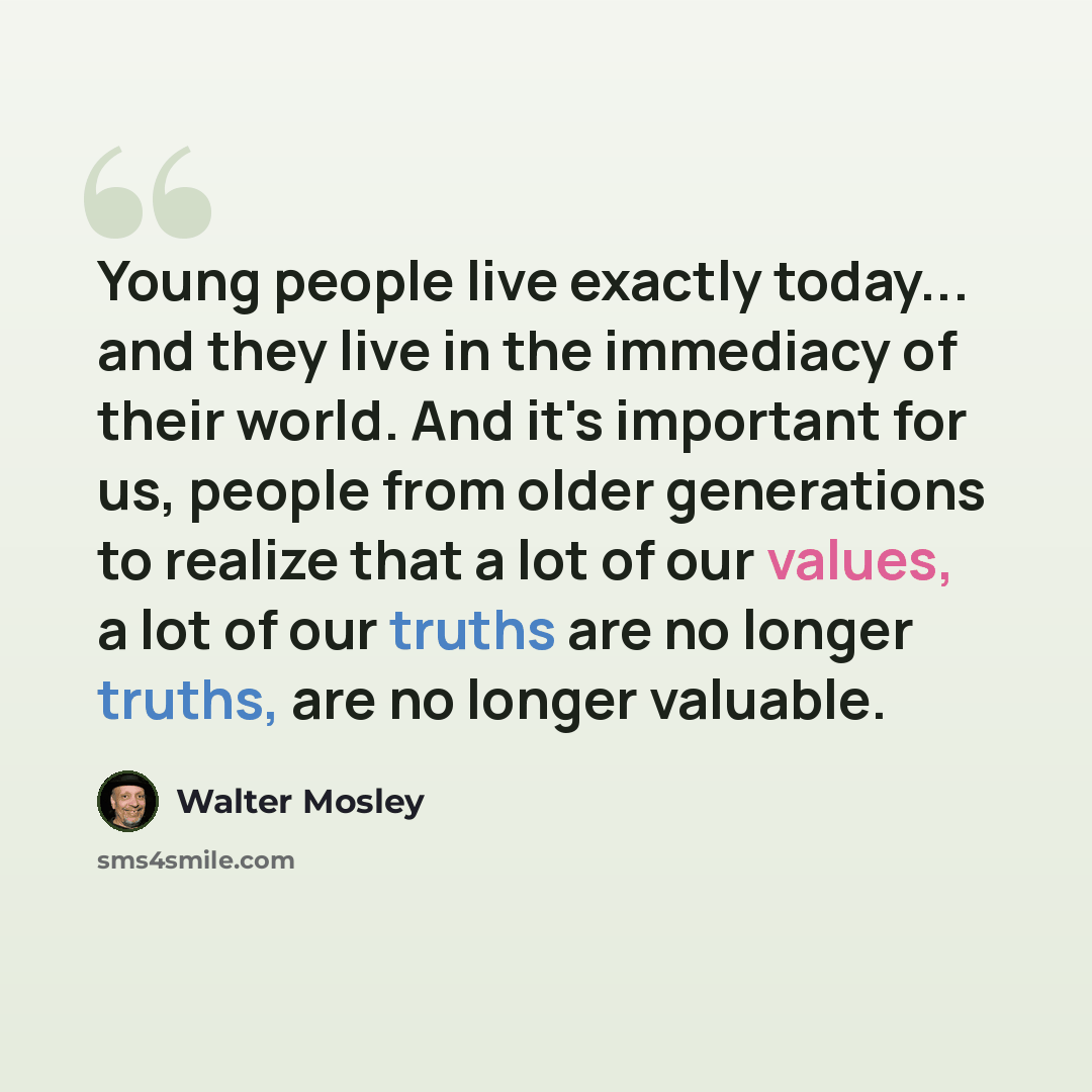 “Young people live exactly today... and they live in the immediacy of their world. And it's important for us, people from older generations to realize that a lot of our values, a lot of our truths are no longer truths, are no longer valuable.” quote by Walter Mosley