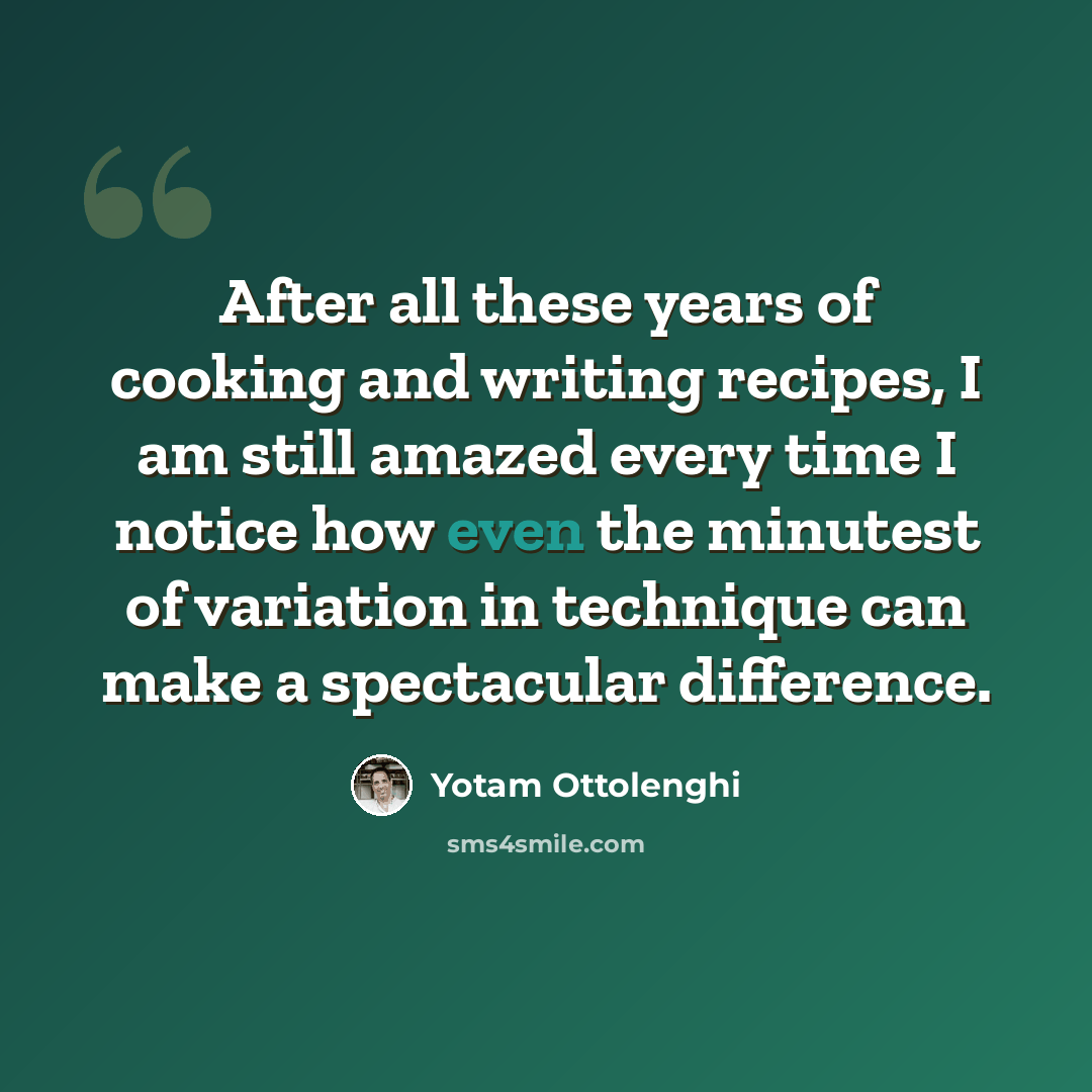 “After all these years of cooking and writing recipes, I am still amazed every time I notice how even the minutest of variation in technique can make a spectacular difference.” quote by Yotam Ottolenghi