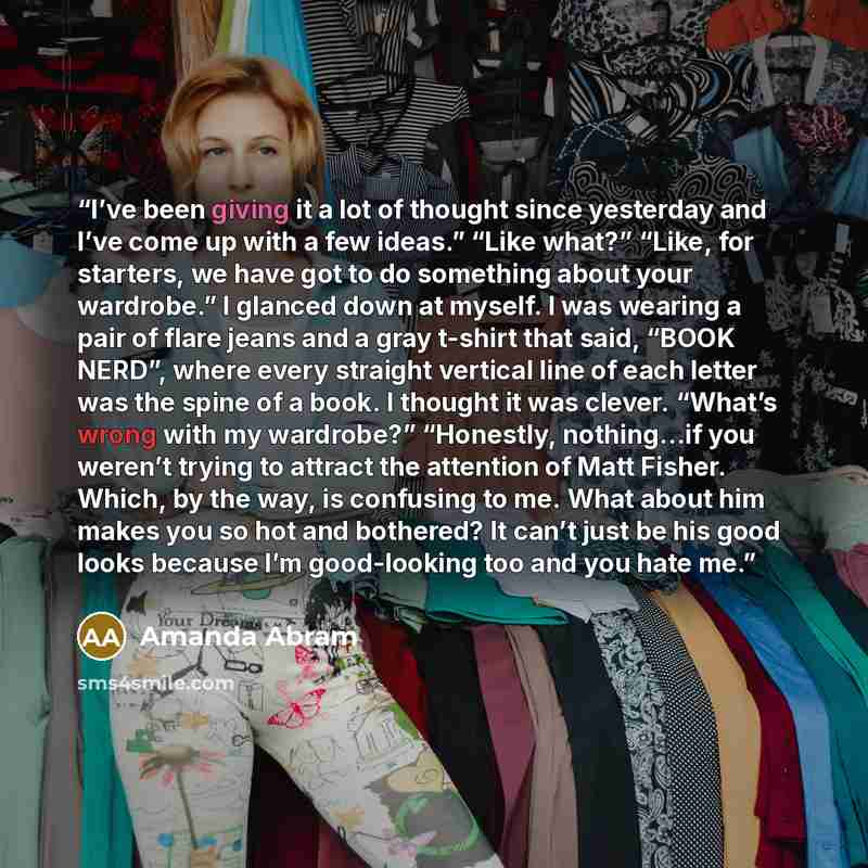 “I’ve been giving it a lot of thought since yesterday and I’ve come up with a few ideas.” “Like what?” “Like, for starters, we have got to do something about your wardrobe.” I glanced down at myself. I was wearing a pair of flare jeans and a gray t-shirt that said, “BOOK NERD”, where every straight…” quote by Amanda Abram