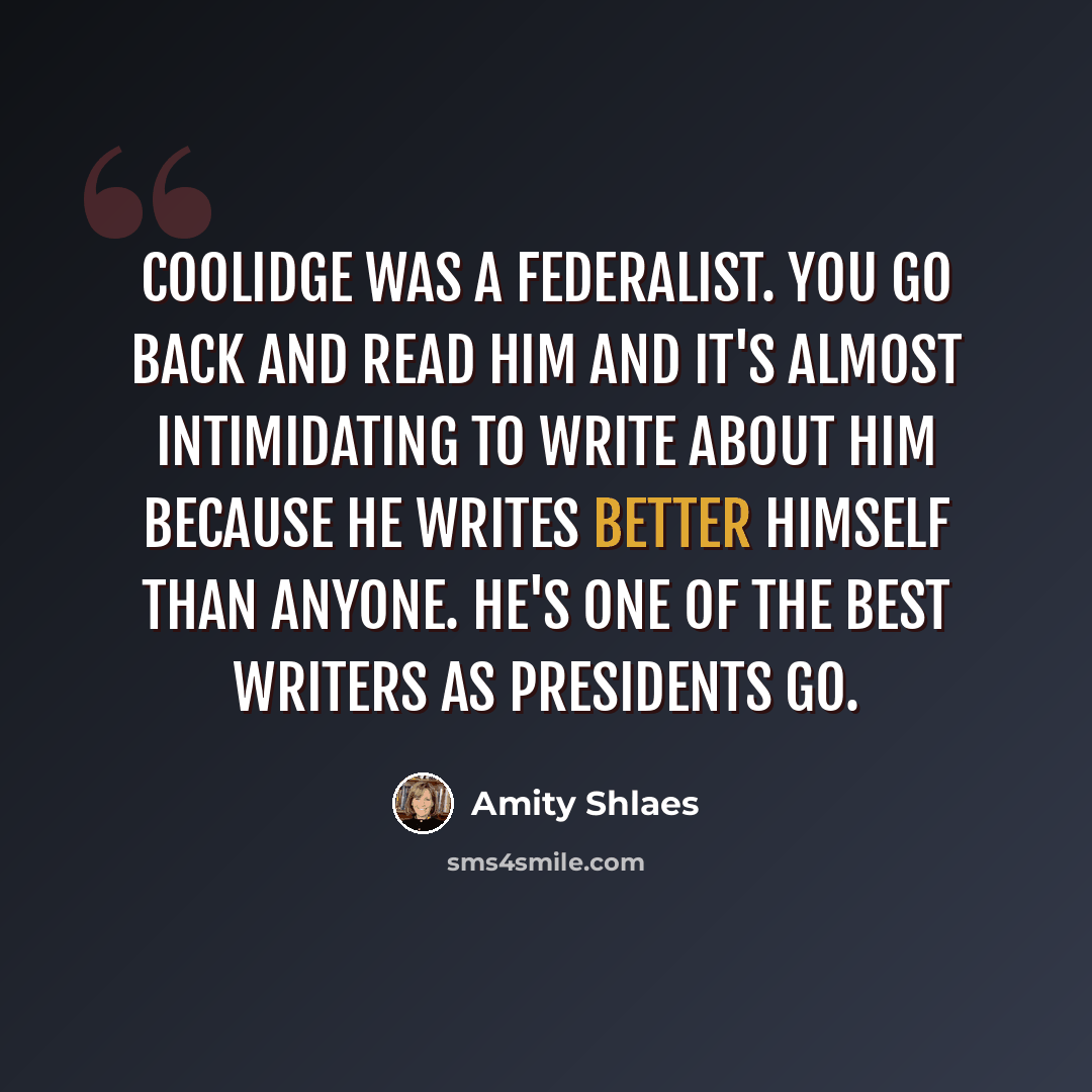 “Coolidge was a federalist. You go back and read him and it's almost intimidating to write about him because he writes better himself than anyone. He's one of the best writers as presidents go.” quote by Amity Shlaes