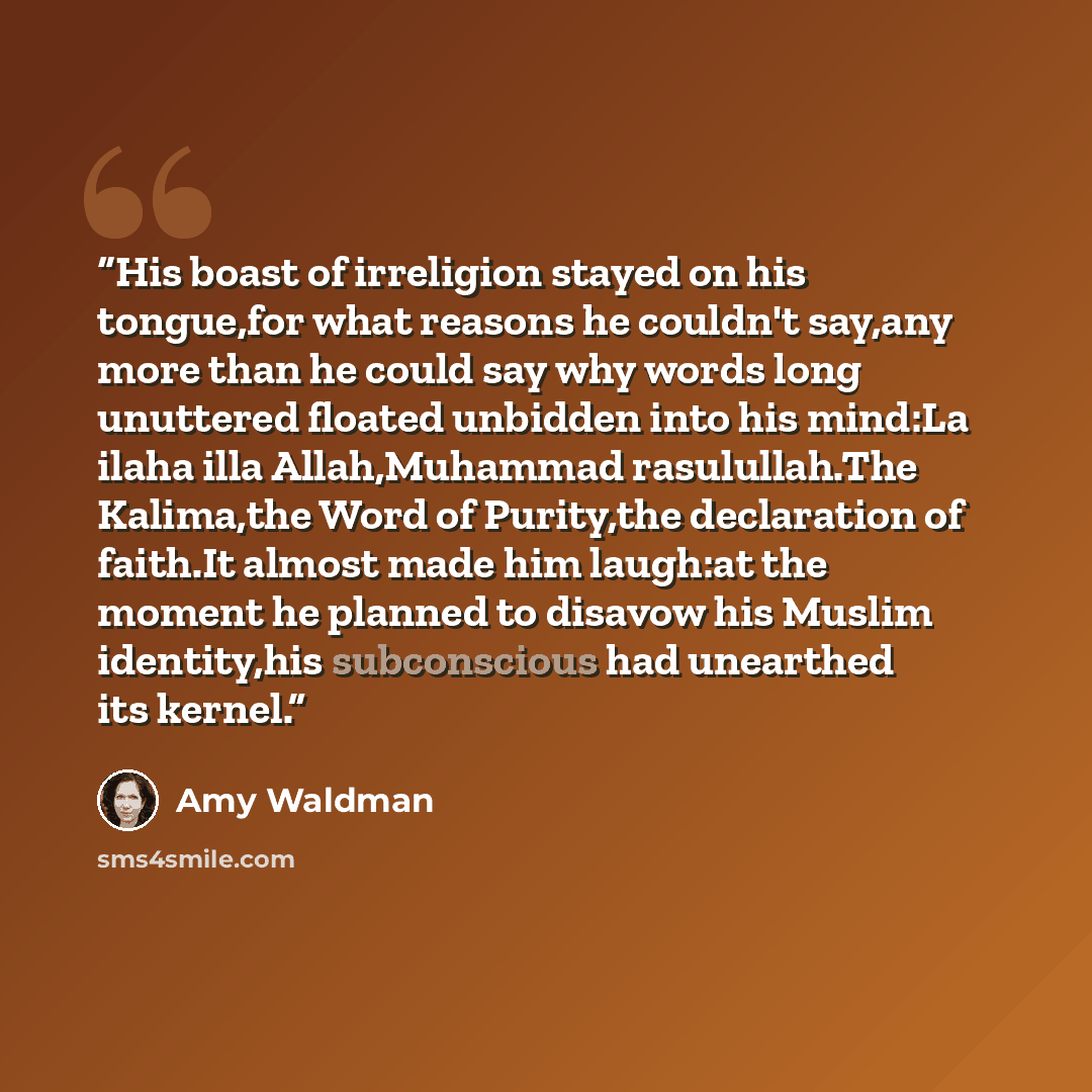 “His boast of irreligion stayed on his tongue,for what reasons he couldn't say,any more than he could say why words long unuttered floated unbidden into his mind:La ilaha illa Allah,Muhammad rasulullah.The Kalima,the Word of Purity,the declaration of faith.It almost made him laugh:at the moment he…” quote by Amy Waldman