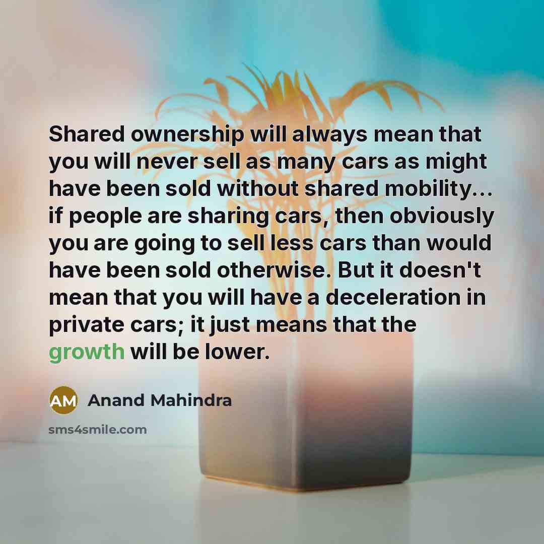 “Shared ownership will always mean that you will never sell as many cars as might have been sold without shared mobility... if people are sharing cars, then obviously you are going to sell less cars than would have been sold otherwise. But it doesn't mean that you will have a deceleration in…” quote by Anand Mahindra