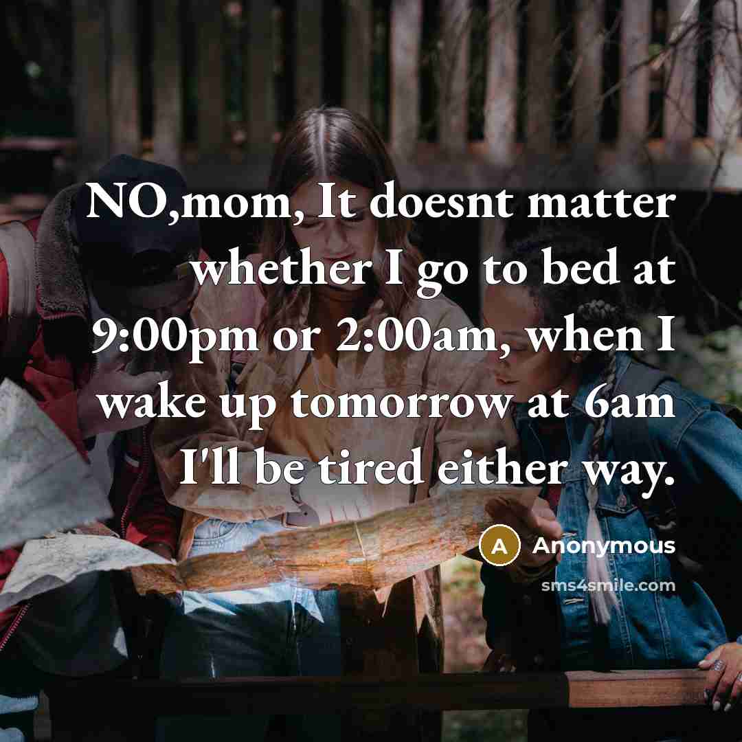 “NO,mom, It doesnt matter whether I go to bed at 9:00pm or 2:00am, when I wake up tomorrow at 6am I'll be tired either way.” quote by Anonymous