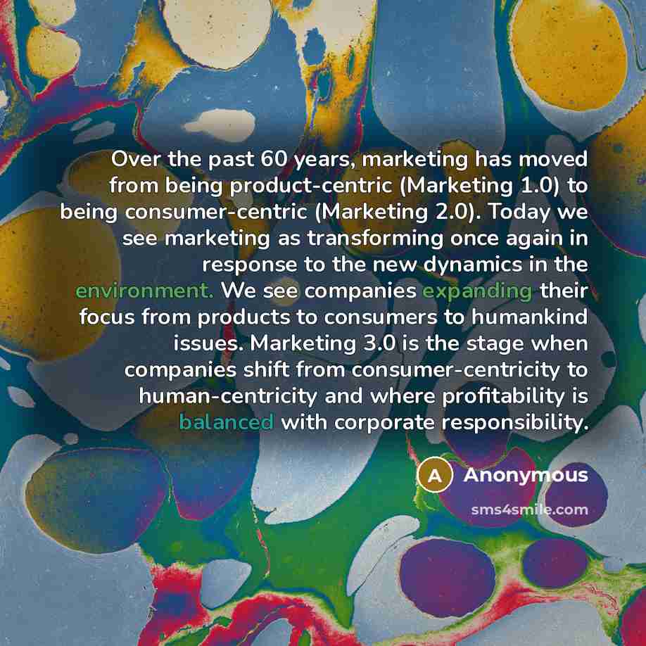 “Over the past 60 years, marketing has moved from being product-centric (Marketing 1.0) to being consumer-centric (Marketing 2.0). Today we see marketing as transforming once again in response to the new dynamics in the environment. We see companies expanding their focus from products to consumers…” quote by Anonymous