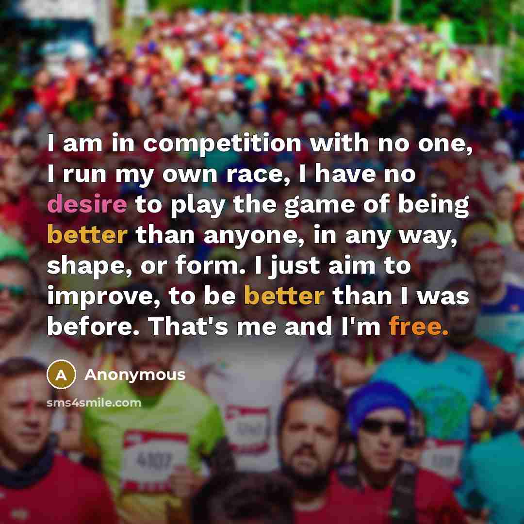 “I am in competition with no one, I run my own race, I have no desire to play the game of being better than anyone, in any way, shape, or form. I just aim to improve, to be better than I was before. That's me and I'm free.” quote by Anonymous