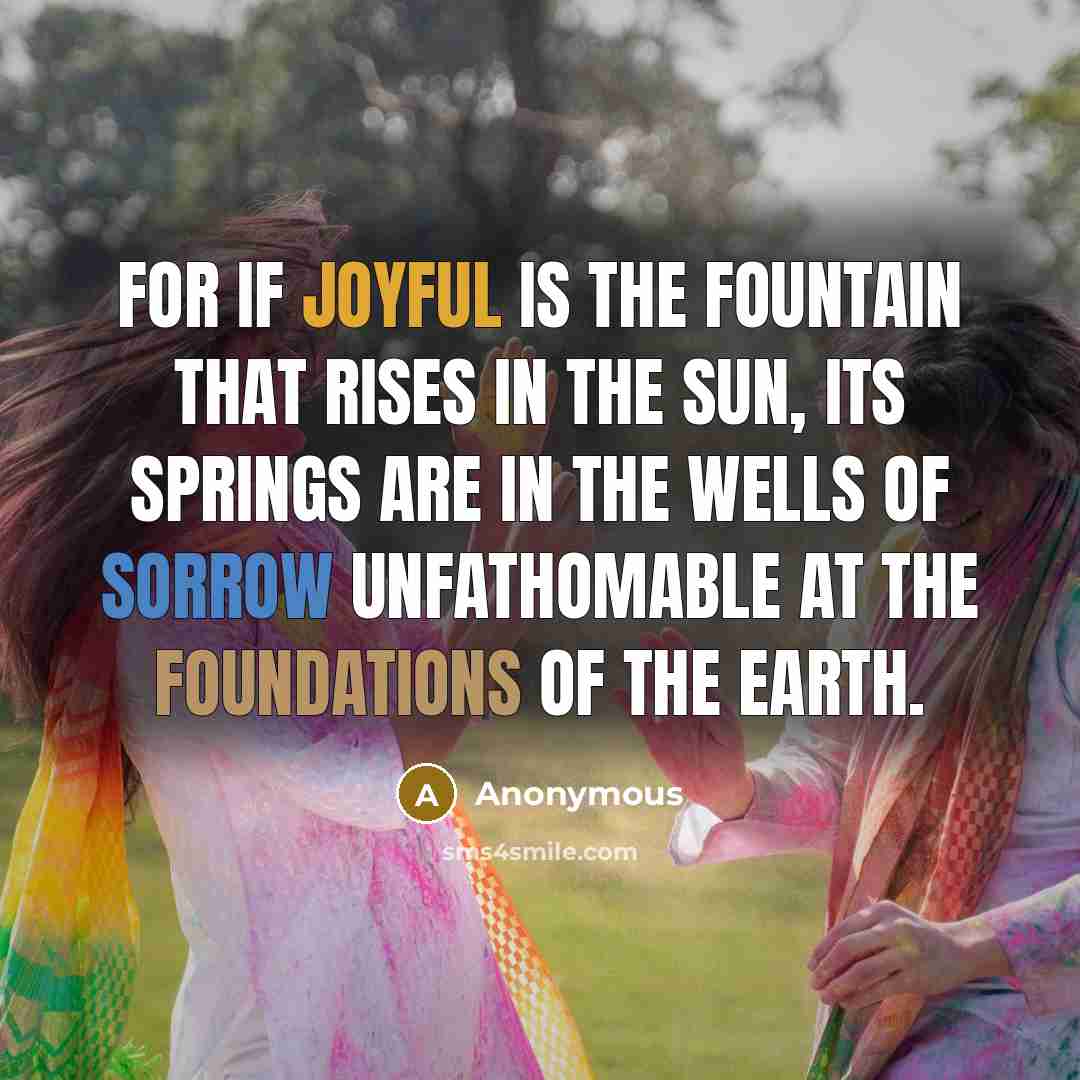 “For if joyful is the fountain that rises in the sun, its springs are in the wells of sorrow unfathomable at the foundations of the Earth.” quote by Anonymous