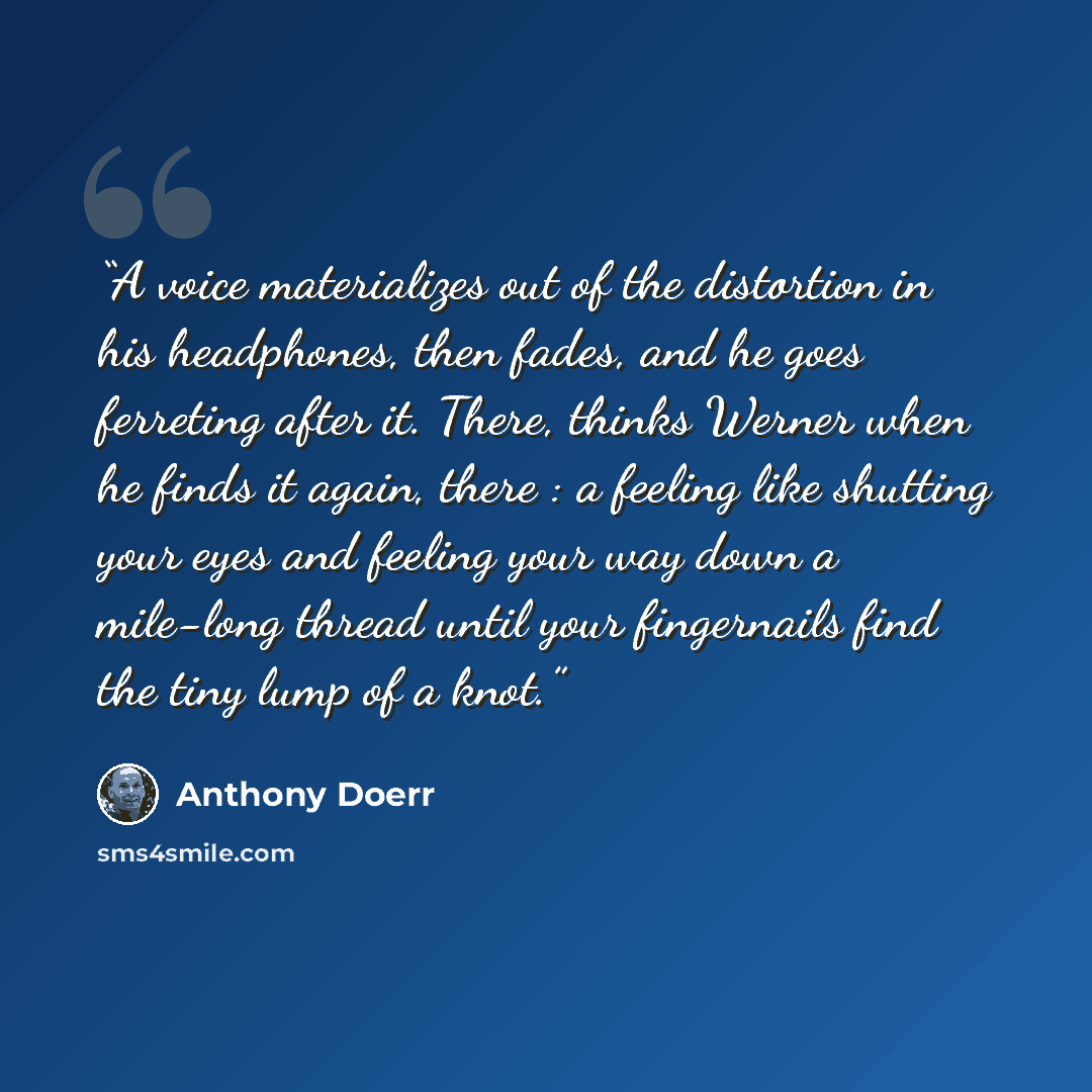 “A voice materializes out of the distortion in his headphones, then fades, and he goes ferreting after it. There, thinks Werner when he finds it again, there : a feeling like shutting your eyes and feeling your way down a mile-long thread until your fingernails find the tiny lump of a knot.” quote by Anthony Doerr