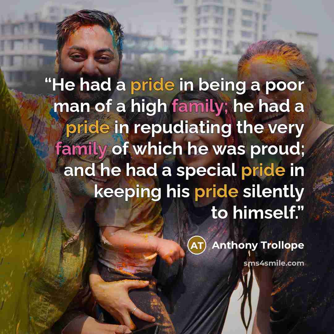 “He had a pride in being a poor man of a high family; he had a pride in repudiating the very family of which he was proud; and he had a special pride in keeping his pride silently to himself.” quote by Anthony Trollope