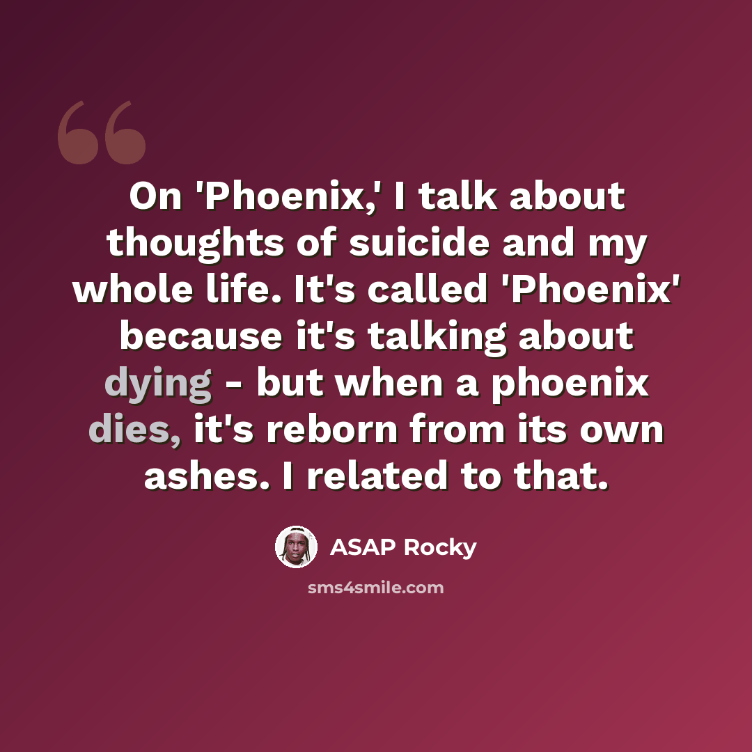“On 'Phoenix,' I talk about thoughts of suicide and my whole life. It's called 'Phoenix' because it's talking about dying - but when a phoenix dies, it's reborn from its own ashes. I related to that.” quote by ASAP Rocky