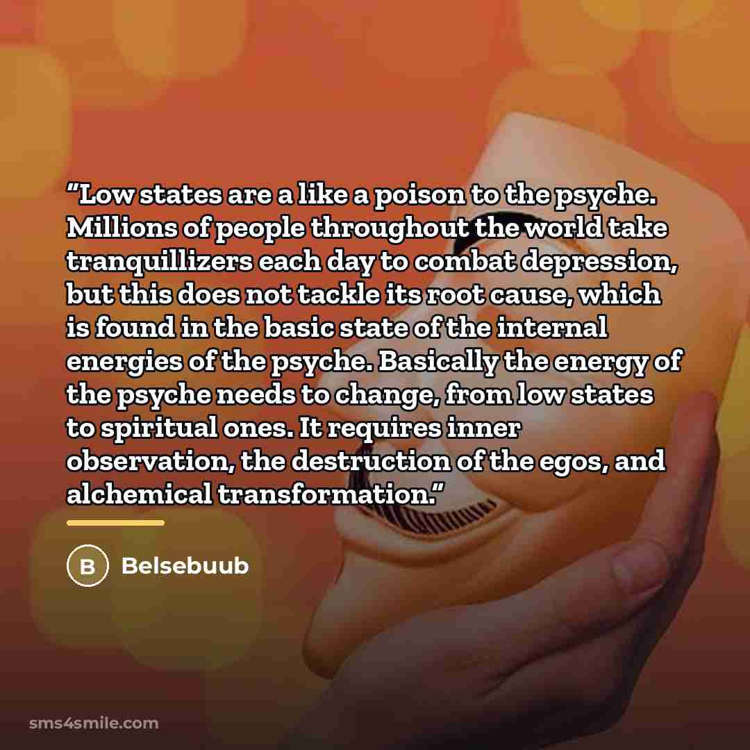 “Low states are a like a poison to the psyche. Millions of people throughout the world take tranquillizers each day to combat depression, but this does not tackle its root cause, which is found in the basic state of the internal energies of the psyche. Basically the energy of the psyche needs to…” quote by Belsebuub