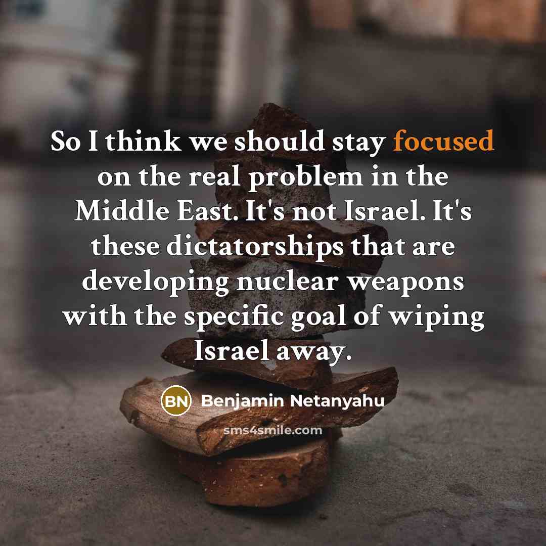 “So I think we should stay focused on the real problem in the Middle East. It's not Israel. It's these dictatorships that are developing nuclear weapons with the specific goal of wiping Israel away.” quote by Benjamin Netanyahu