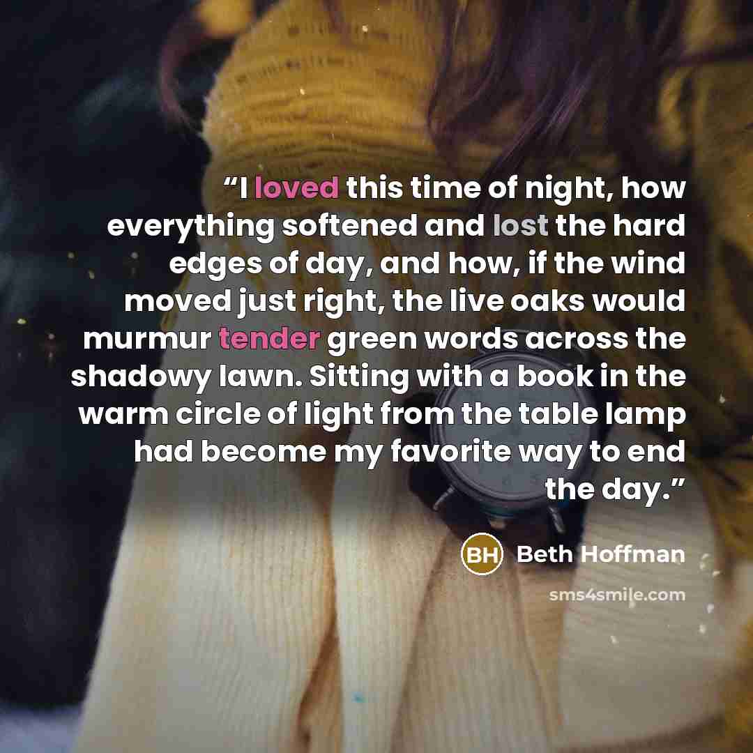 “I loved this time of night, how everything softened and lost the hard edges of day, and how, if the wind moved just right, the live oaks would murmur tender green words across the shadowy lawn. Sitting with a book in the warm circle of light from the table lamp had become my favorite way to end…” quote by Beth Hoffman