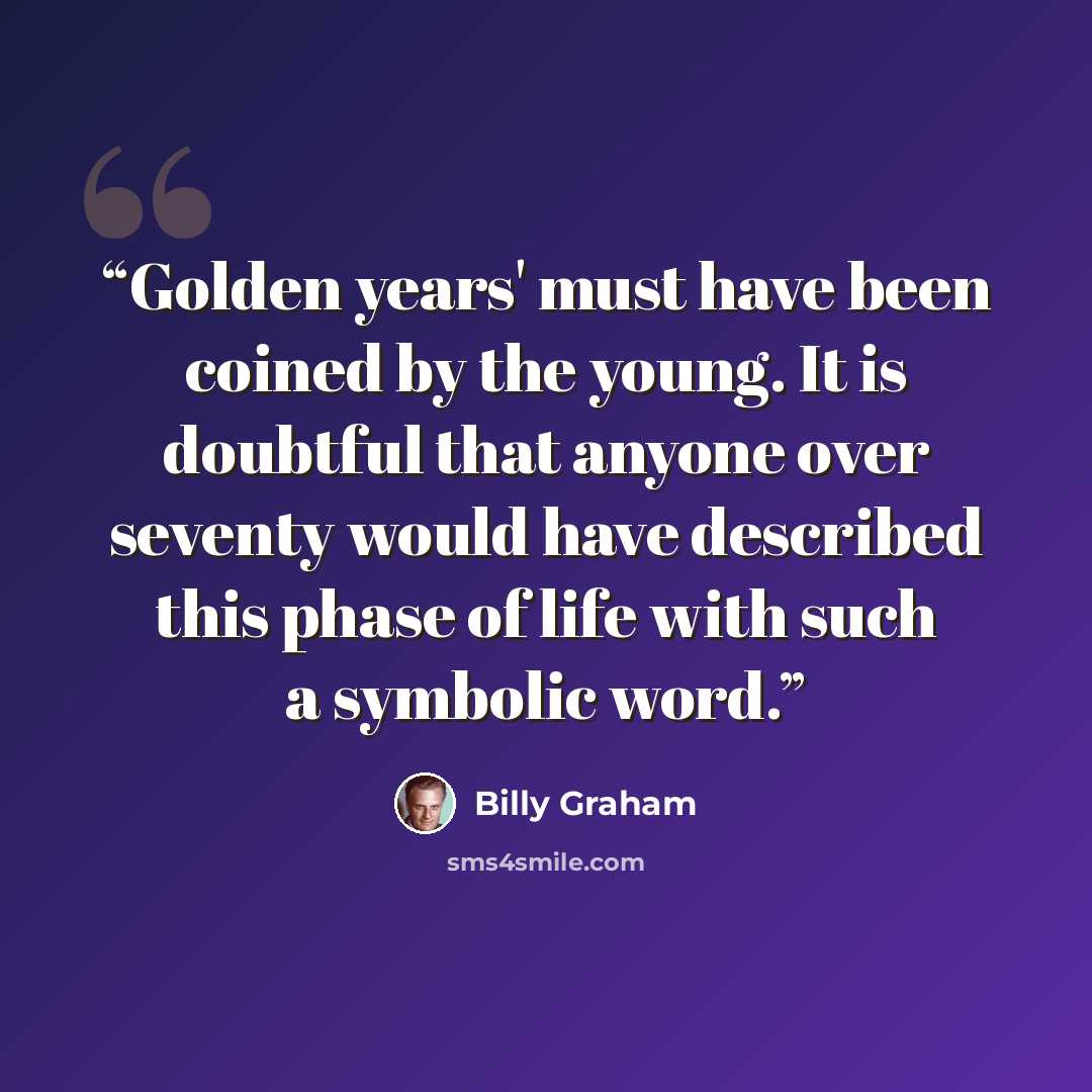 “Golden years' must have been coined by the young. It is doubtful that anyone over seventy would have described this phase of life with such a symbolic word.” quote by Billy Graham