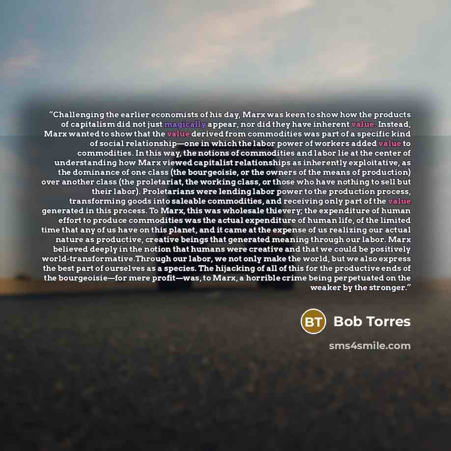 “Challenging the earlier economists of his day, Marx was keen to show how the products of capitalism did not just magically appear, nor did they have inherent value. Instead, Marx wanted to show that the value derived from commodities was part of a specific kind of social relationship—one in which…” quote by Bob Torres