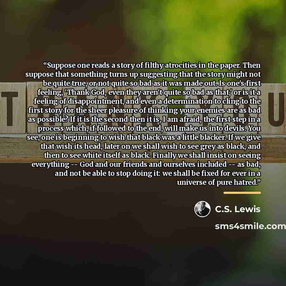 “Suppose one reads a story of filthy atrocities in the paper. Then suppose that something turns up suggesting that the story might not be quite true, or not quite so bad as it was made out. Is one's first feeling, 'Thank God, even they aren't quite so bad as that,' or is it a feeling of…” quote by C.S. Lewis