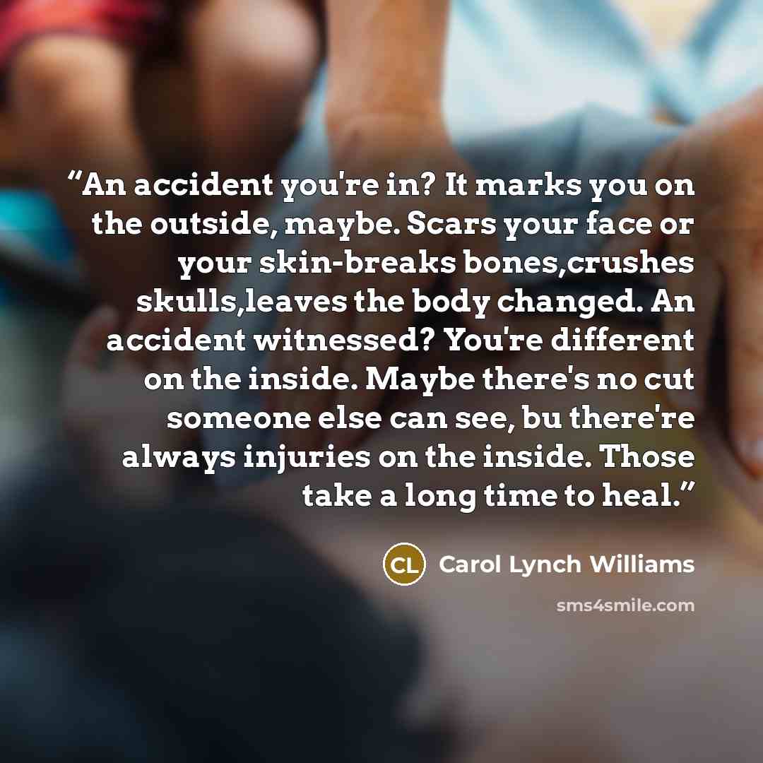“An accident you're in? It marks you on the outside, maybe. Scars your face or your skin-breaks bones,crushes skulls,leaves the body changed. An accident witnessed? You're different on the inside. Maybe there's no cut someone else can see, bu there're always injuries on the inside. Those take a…” quote by Carol Lynch Williams