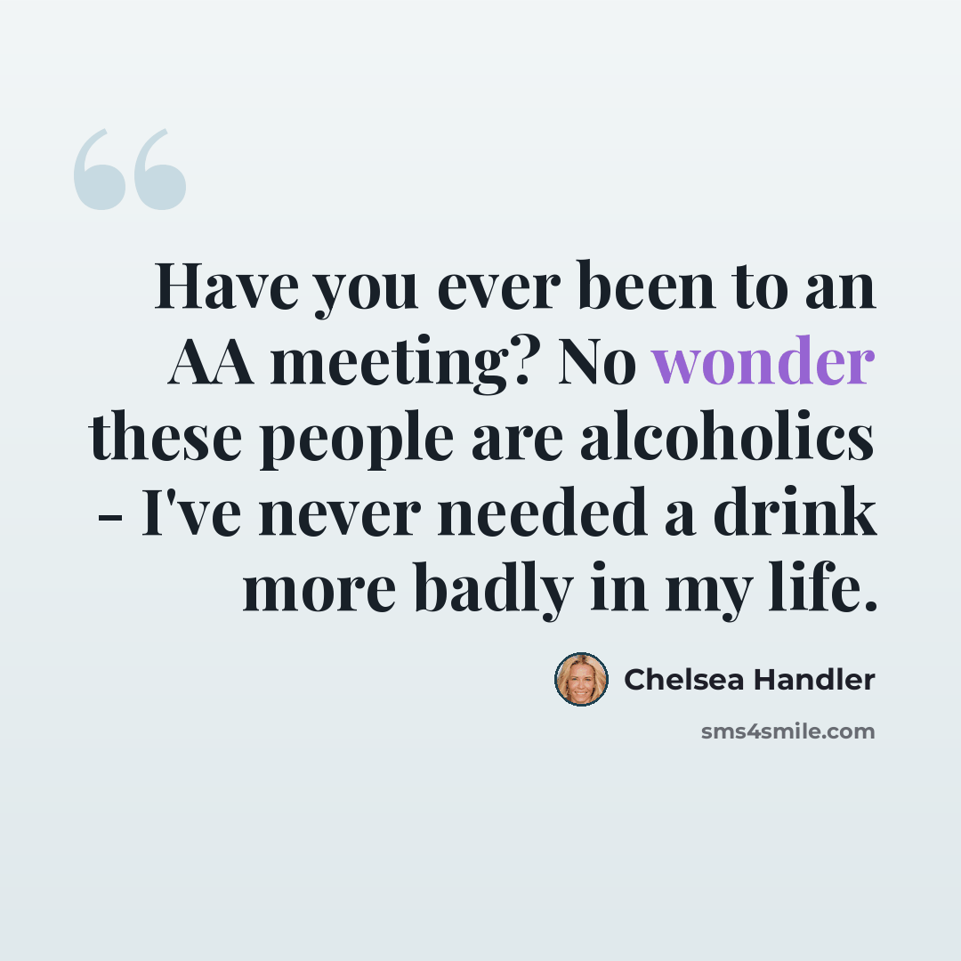 “Have you ever been to an AA meeting? No wonder these people are alcoholics - I've never needed a drink more badly in my life.” quote by Chelsea Handler
