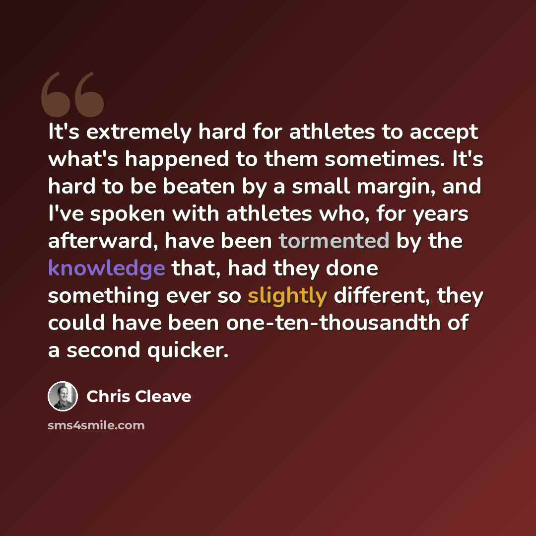 “It's extremely hard for athletes to accept what's happened to them sometimes. It's hard to be beaten by a small margin, and I've spoken with athletes who, for years afterward, have been tormented by the knowledge that, had they done something ever so slightly different, they could have been…” quote by Chris Cleave