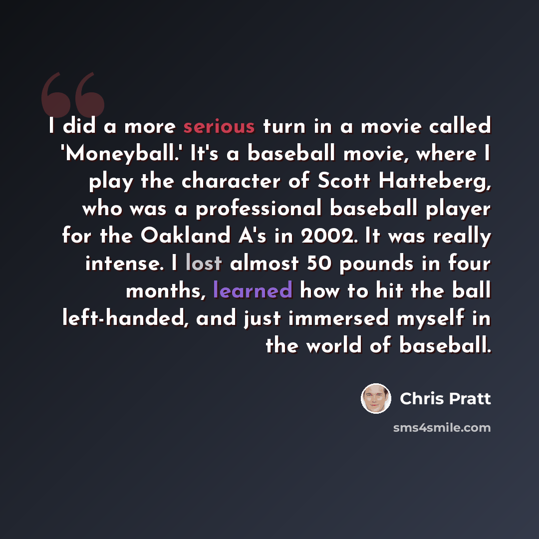 “I did a more serious turn in a movie called 'Moneyball.' It's a baseball movie, where I play the character of Scott Hatteberg, who was a professional baseball player for the Oakland A's in 2002. It was really intense. I lost almost 50 pounds in four months, learned how to hit the ball left-handed…” quote by Chris Pratt