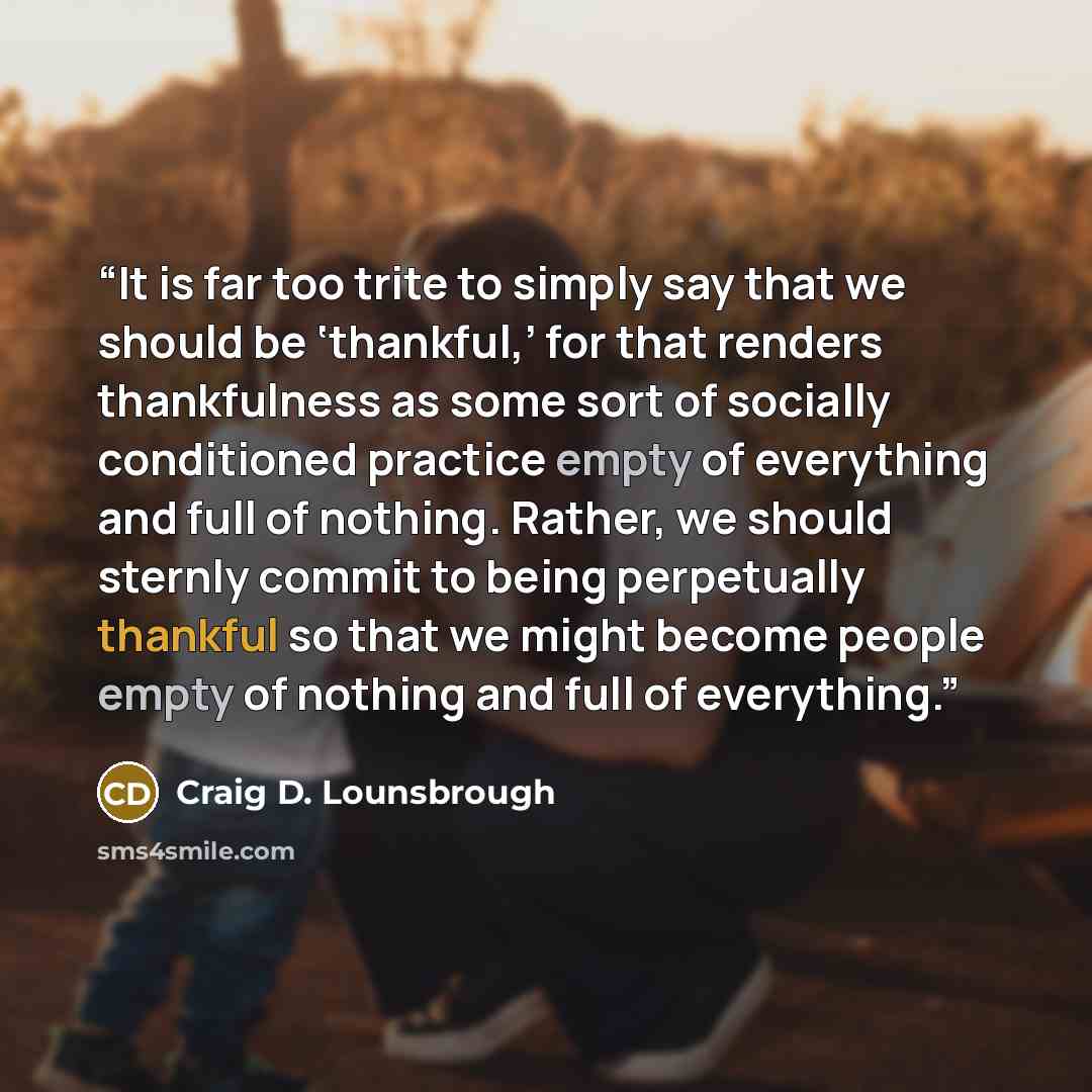 “It is far too trite to simply say that we should be ‘thankful,’ for that renders thankfulness as some sort of socially conditioned practice empty of everything and full of nothing. Rather, we should sternly commit to being perpetually thankful so that we might become people empty of nothing and…” quote by Craig D. Lounsbrough