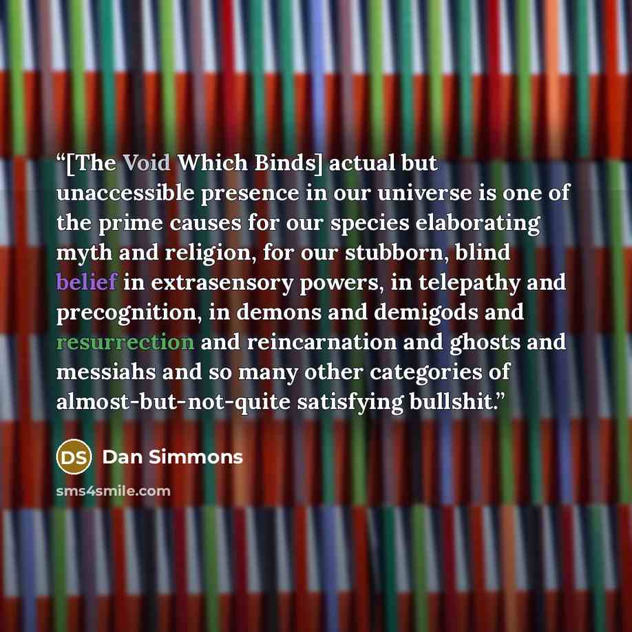 “[The Void Which Binds] actual but unaccessible presence in our universe is one of the prime causes for our species elaborating myth and religion, for our stubborn, blind belief in extrasensory powers, in telepathy and precognition, in demons and demigods and resurrection and reincarnation and…” quote by Dan Simmons